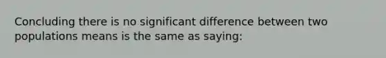 Concluding there is no significant difference between two populations means is the same as saying: