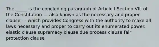 The _____ is the concluding paragraph of Article I Section VIII of the Constitution — also known as the necessary and proper clause — which provides Congress with the authority to make all laws necessary and proper to carry out its enumerated power. elastic clause supremacy clause due process clause fair protection clause