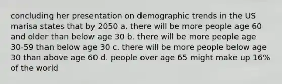 concluding her presentation on demographic trends in the US marisa states that by 2050 a. there will be more people age 60 and older than below age 30 b. there will be more people age 30-59 than below age 30 c. there will be more people below age 30 than above age 60 d. people over age 65 might make up 16% of the world