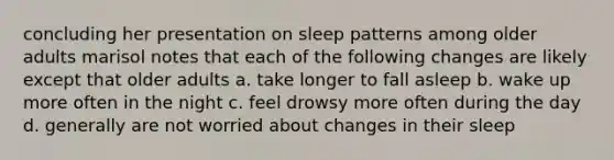 concluding her presentation on sleep patterns among older adults marisol notes that each of the following changes are likely except that older adults a. take longer to fall asleep b. wake up more often in the night c. feel drowsy more often during the day d. generally are not worried about changes in their sleep