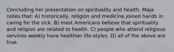 Concluding her presentation on spirituality and health, Maja notes that: A) historically, religion and medicine joined hands in caring for the sick. B) most Americans believe that spirituality and religion are related to health. C) people who attend religious services weekly have healthier life-styles. D) all of the above are true.