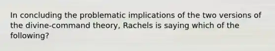 In concluding the problematic implications of the two versions of the divine-command theory, Rachels is saying which of the following?