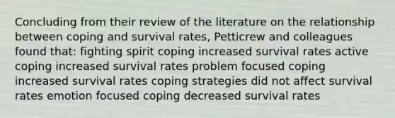 Concluding from their review of the literature on the relationship between coping and survival rates, Petticrew and colleagues found that: fighting spirit coping increased survival rates active coping increased survival rates problem focused coping increased survival rates coping strategies did not affect survival rates emotion focused coping decreased survival rates