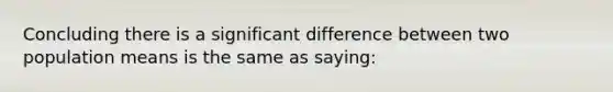 Concluding there is a significant difference between two population means is the same as saying: