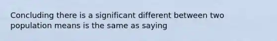 Concluding there is a significant different between two population means is the same as saying