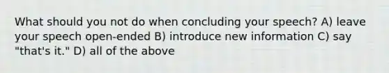 What should you not do when concluding your speech? A) leave your speech open-ended B) introduce new information C) say "that's it." D) all of the above