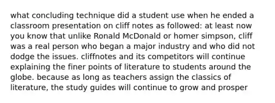 what concluding technique did a student use when he ended a classroom presentation on cliff notes as followed: at least now you know that unlike Ronald McDonald or homer simpson, cliff was a real person who began a major industry and who did not dodge the issues. cliffnotes and its competitors will continue explaining the finer points of literature to students around the globe. because as long as teachers assign the classics of literature, the study guides will continue to grow and prosper