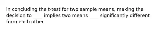 in concluding the t-test for two sample means, making the decision to ____ implies two means ____ significantly different form each other.