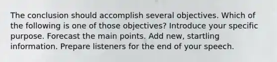 The conclusion should accomplish several objectives. Which of the following is one of those objectives? Introduce your specific purpose. Forecast the main points. Add new, startling information. Prepare listeners for the end of your speech.