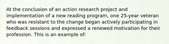 At the conclusion of an action research project and implementation of a new reading program, one 25-year veteran who was resistant to the change began actively participating in feedback sessions and expressed a renewed motivation for their profession. This is an example of: