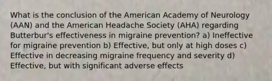 What is the conclusion of the American Academy of Neurology (AAN) and the American Headache Society (AHA) regarding Butterbur's effectiveness in migraine prevention? a) Ineffective for migraine prevention b) Effective, but only at high doses c) Effective in decreasing migraine frequency and severity d) Effective, but with significant adverse effects