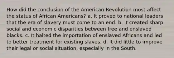 How did the conclusion of the American Revolution most affect the status of African Americans? a. It proved to national leaders that the era of slavery must come to an end. b. It created sharp social and economic disparities between free and enslaved blacks. c. It halted the importation of enslaved Africans and led to better treatment for existing slaves. d. It did little to improve their legal or social situation, especially in the South.