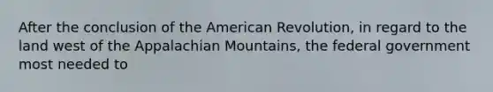 After the conclusion of the American Revolution, in regard to the land west of the Appalachian Mountains, the federal government most needed to