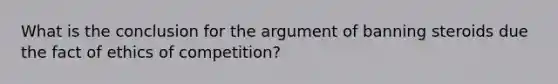 What is the conclusion for the argument of banning steroids due the fact of ethics of competition?