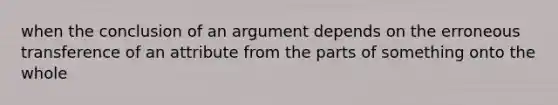 when the conclusion of an argument depends on the erroneous transference of an attribute from the parts of something onto the whole