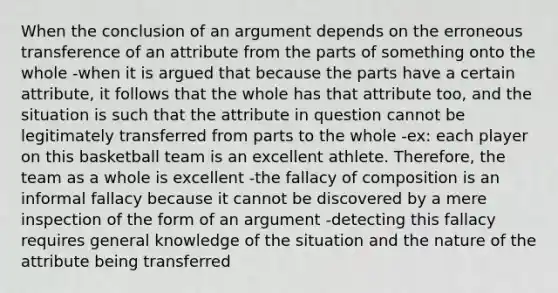 When the conclusion of an argument depends on the erroneous transference of an attribute from the parts of something onto the whole -when it is argued that because the parts have a certain attribute, it follows that the whole has that attribute too, and the situation is such that the attribute in question cannot be legitimately transferred from parts to the whole -ex: each player on this basketball team is an excellent athlete. Therefore, the team as a whole is excellent -the fallacy of composition is an informal fallacy because it cannot be discovered by a mere inspection of the form of an argument -detecting this fallacy requires general knowledge of the situation and the nature of the attribute being transferred