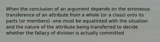 When the conclusion of an argument depends on the erroneous transference of an attribute from a whole (or a class) onto its parts (or members) -one must be aquatinted with the situation and the nature of the attribute being transferred to decide whether the fallacy of division is actually committed