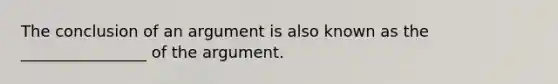 The conclusion of an argument is also known as the ________________ of the argument.