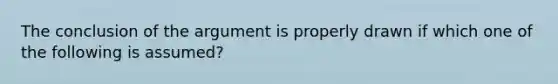 The conclusion of the argument is properly drawn if which one of the following is assumed?