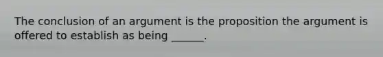 The conclusion of an argument is the proposition the argument is offered to establish as being ______.