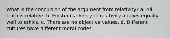 What is the conclusion of the argument from relativity? a. All truth is relative. b. Einstein's theory of relativity applies equally well to ethics. c. There are no objective values. d. Different cultures have different moral codes.