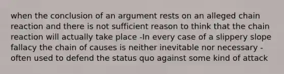 when the conclusion of an argument rests on an alleged chain reaction and there is not sufficient reason to think that the chain reaction will actually take place -In every case of a slippery slope fallacy the chain of causes is neither inevitable nor necessary -often used to defend the status quo against some kind of attack