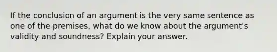 If the conclusion of an argument is the very same sentence as one of the premises, what do we know about the argument's validity and soundness? Explain your answer.