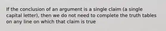 If the conclusion of an argument is a single claim (a single capital letter), then we do not need to complete the truth tables on any line on which that claim is true