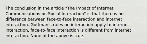 The conclusion in the article "The Impact of Internet Communications on Social Interaction" is that there is no difference between face-to-face interaction and internet interaction. Goffman's rules on interaction apply to internet interaction. face-to-face interaction is different from internet interaction. None of the above is true.