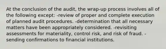 At the conclusion of the audit, the wrap-up process involves all of the following except: -review of proper and complete execution of planned audit procedures. -determination that all necessary matters have been appropriately considered. -revisiting assessments for materiality, control risk, and risk of fraud. -sending confirmations to financial institutions.