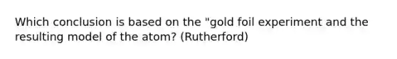 Which conclusion is based on the "gold foil experiment and the resulting model of the atom? (Rutherford)