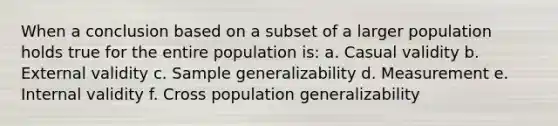 When a conclusion based on a subset of a larger population holds true for the entire population is: a. Casual validity b. External validity c. Sample generalizability d. Measurement e. Internal validity f. Cross population generalizability