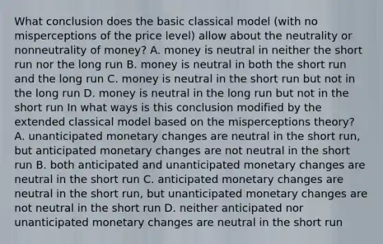 What conclusion does the basic classical model​ (with no misperceptions of the price​ level) allow about the neutrality or nonneutrality of​ money? A. money is neutral in neither the short run nor the long run B. money is neutral in both the short run and the long run C. money is neutral in the short run but not in the long run D. money is neutral in the long run but not in the short run In what ways is this conclusion modified by the extended classical model based on the misperceptions​ theory? A. unanticipated monetary changes are neutral in the short​ run, but anticipated monetary changes are not neutral in the short run B. both anticipated and unanticipated monetary changes are neutral in the short run C. anticipated monetary changes are neutral in the short​ run, but unanticipated monetary changes are not neutral in the short run D. neither anticipated nor unanticipated monetary changes are neutral in the short run