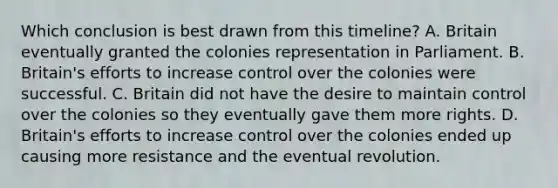 Which conclusion is best drawn from this timeline? A. Britain eventually granted the colonies representation in Parliament. B. Britain's efforts to increase control over the colonies were successful. C. Britain did not have the desire to maintain control over the colonies so they eventually gave them more rights. D. Britain's efforts to increase control over the colonies ended up causing more resistance and the eventual revolution.