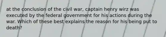 at the conclusion of the civil war, captain henry wirz was executed by the federal government for his actions during the war. Which of these best explains the reason for his being put to death?