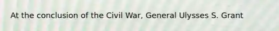 At the conclusion of the Civil War, General Ulysses S. Grant