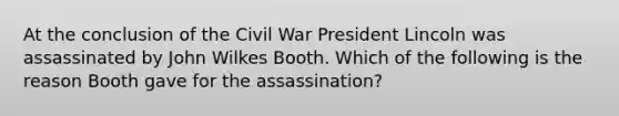 At the conclusion of the Civil War President Lincoln was assassinated by John Wilkes Booth. Which of the following is the reason Booth gave for the assassination?