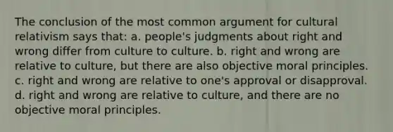 The conclusion of the most common argument for cultural relativism says that: a. people's judgments about right and wrong differ from culture to culture. b. right and wrong are relative to culture, but there are also objective moral principles. c. right and wrong are relative to one's approval or disapproval. d. right and wrong are relative to culture, and there are no objective moral principles.