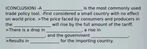 (CONCLUSION) -A ___________________ is the most commonly used trade policy tool. -First considered a small country with no effect on world price. >The price faced by consumers and producers in the __________________ will rise by the full amount of the tariff. >There is a drop in _________________, a rise in ___________________, and the government __________________. >Results in ______________ for the importing country.