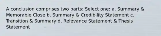 A conclusion comprises two parts: Select one: a. Summary & Memorable Close b. Summary & Credibility Statement c. Transition & Summary d. Relevance Statement & Thesis Statement