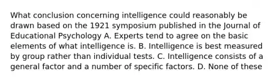 What conclusion concerning intelligence could reasonably be drawn based on the 1921 symposium published in the Journal of Educational Psychology A. Experts tend to agree on the basic elements of what intelligence is. B. Intelligence is best measured by group rather than individual tests. C. Intelligence consists of a general factor and a number of specific factors. D. None of these ​