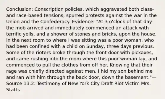 Conclusion: Conscription policies, which aggravated both class- and race-based tensions, spurred protests against the war in the Union and the Confederacy. Evidence: "At 3 o'clock of that day the mob arrived and immediately commenced an attack with terrific yells, and a shower of stones and bricks, upon the house. In the next room to where I was sitting was a poor woman, who had been confined with a child on Sunday, three days previous. Some of the rioters broke through the front door with pickaxes, and came rushing into the room where this poor woman lay, and commenced to pull the clothes from off her. Knowing that their rage was chiefly directed against men, I hid my son behind me and ran with him through the back door, down the basement."—Source 13.2: Testimony of New York City Draft Riot Victim Mrs. Statts