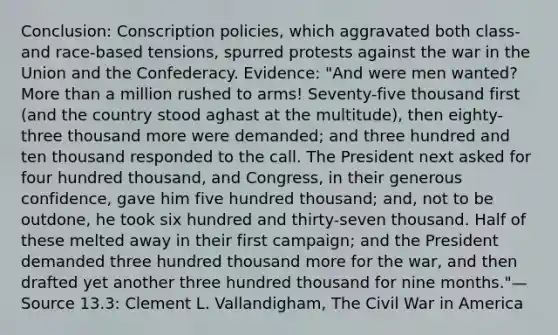 Conclusion: Conscription policies, which aggravated both class- and race-based tensions, spurred protests against the war in the Union and the Confederacy. Evidence: "And were men wanted? More than a million rushed to arms! Seventy-five thousand first (and the country stood aghast at the multitude), then eighty-three thousand more were demanded; and three hundred and ten thousand responded to the call. The President next asked for four hundred thousand, and Congress, in their generous confidence, gave him five hundred thousand; and, not to be outdone, he took six hundred and thirty-seven thousand. Half of these melted away in their first campaign; and the President demanded three hundred thousand more for the war, and then drafted yet another three hundred thousand for nine months."—Source 13.3: Clement L. Vallandigham, The Civil War in America