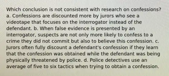 Which conclusion is not consistent with research on confessions? a. Confessions are discounted more by jurors who see a videotape that focuses on the interrogator instead of the defendant. b. When false evidence is presented by an interrogator, suspects are not only more likely to confess to a crime they did not commit but also to believe this confession. c. Jurors often fully discount a defendant's confession if they learn that the confession was obtained while the defendant was being physically threatened by police. d. Police detectives use an average of five to six tactics when trying to obtain a confession.