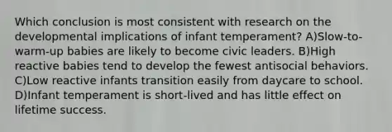 Which conclusion is most consistent with research on the developmental implications of infant temperament? A)Slow-to-warm-up babies are likely to become civic leaders. B)High reactive babies tend to develop the fewest antisocial behaviors. C)Low reactive infants transition easily from daycare to school. D)Infant temperament is short-lived and has little effect on lifetime success.