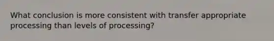 What conclusion is more consistent with transfer appropriate processing than levels of processing?