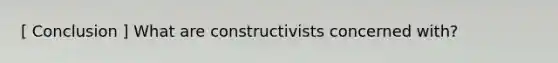 [ Conclusion ] What are constructivists concerned with?