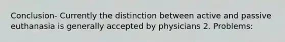 Conclusion- Currently the distinction between active and passive euthanasia is generally accepted by physicians 2. Problems: