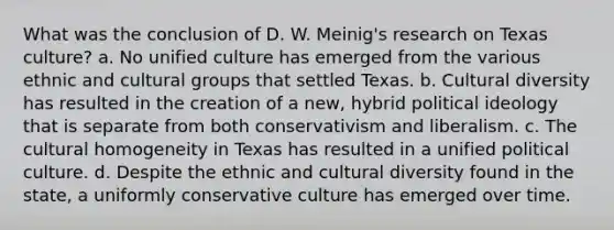 What was the conclusion of D. W. Meinig's research on Texas culture? a. No unified culture has emerged from the various ethnic and cultural groups that settled Texas. b. Cultural diversity has resulted in the creation of a new, hybrid political ideology that is separate from both conservativism and liberalism. c. The cultural homogeneity in Texas has resulted in a unified political culture. d. Despite the ethnic and cultural diversity found in the state, a uniformly conservative culture has emerged over time.