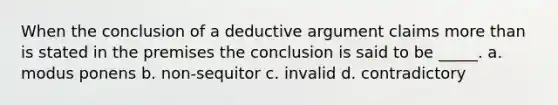 When the conclusion of a deductive argument claims more than is stated in the premises the conclusion is said to be _____. a. modus ponens b. non-sequitor c. invalid d. contradictory